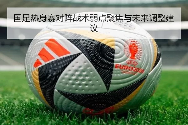 国足热身赛对阵战术弱点聚焦与未来调整建议