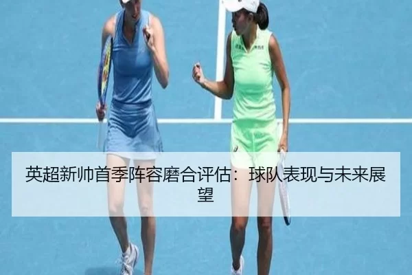 英超新帅首季阵容磨合评估：球队表现与未来展望